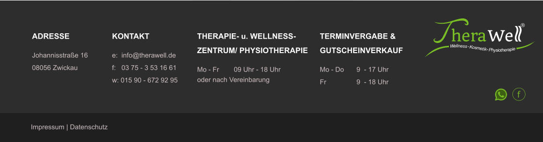 ADRESSE Johannisstra�e 16 08056 Zwickau KONTAKT e:  info@therawell.de f:   03 75 - 3 53 16 61w: 015 90 - 672 92 95 THERAPIE- u. WELLNESS-ZENTRUM/ PHYSIOTHERAPIE Mo - Fr	09 Uhr - 18 Uhr oder nach Vereinbarung   Impressum | Datenschutz TERMINVERGABE &GUTSCHEINVERKAUF Mo - Do 	9  - 17 Uhr  Fr		9  - 18 Uhr	 hera We � W e ll n e ss - K o s m e t i k - P h y s i o t h e r a p i e f